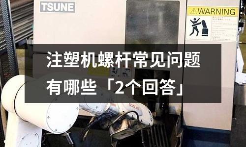 注塑机螺杆常见问题有哪些「2个回答」