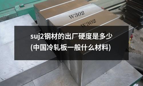 suj2钢材的出厂硬度是多少(中国冷轧板一般什么材料)