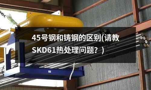 45号钢和铸钢的区别(请教SKD61热处理问题?)