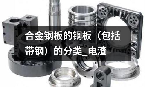合金钢板的钢板(包括带钢)的分类_电渣