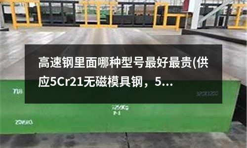 高速钢里面哪种型号最好最贵(供应5Cr21无磁模具钢,5Cr21硬度是多少)