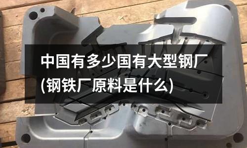 中国有多少国有大型钢厂(钢铁厂原料是什么)