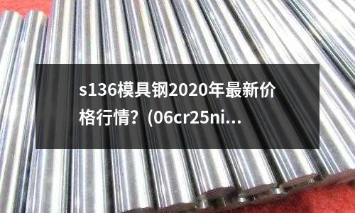s136模具钢2020年最新价格行情?(06cr25ni20与Q235B焊接用什么型号焊条焊接)