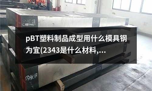 pBT塑料制品成型用什么模具钢为宜(2343是什么材料,可以用什么材料代替)