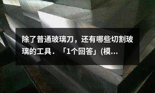 除了普通玻璃刀,还有哪些切割玻璃的工具.「1个回答」(模具加工与制造,要求模具的强度和硬度是多少「1个回答」)