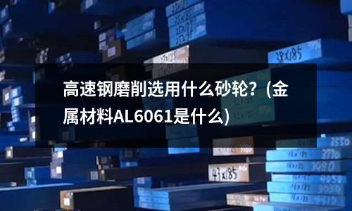 高速钢磨削选用什么砂轮?(金属材料AL6061是什么)