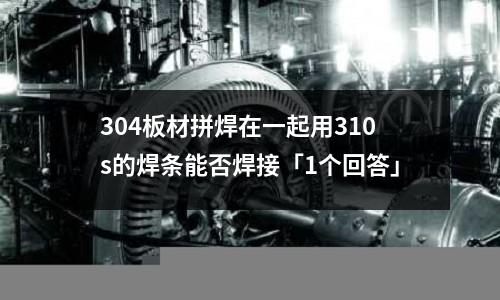 304板材拼焊在一起用310s的焊条能否焊接「1个回答」