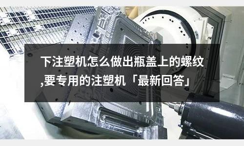 下注塑机怎么做出瓶盖上的螺纹,要专用的注塑机「最新回答」
