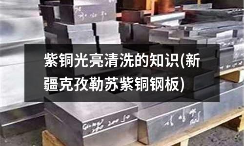 紫铜光亮清洗的知识(新疆克孜勒苏紫铜钢板)