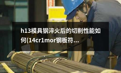 h13模具钢淬火后的切削性能如何(14cr1mor钢板符合什么国标)