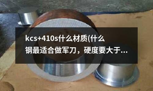 kcs+410s什么材质(什么钢最适合做军刀,硬度要大于68,韧性不要求太好)