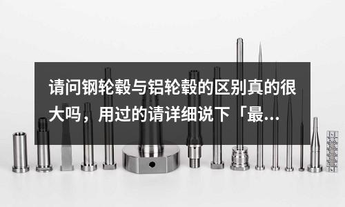 请问钢轮毂与铝轮毂的区别真的很大吗,用过的请详细说下「最新回答」