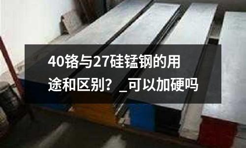 40铬与27硅锰钢的用途和区别?_可以加硬吗