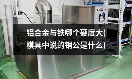 铝合金与铁哪个硬度大(模具中说的铜公是什么)