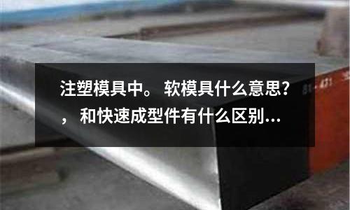 注塑模具中。 软模具什么意思?, 和快速成型件有什么区别?(注塑模具冷却筒用什么牌子的清洗剂比较好?)