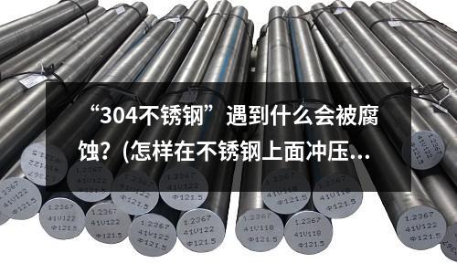 “304不锈钢”遇到什么会被腐蚀?(怎样在不锈钢上面冲压出图案或者字体)