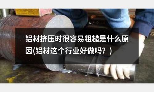 铝材挤压时很容易粗糙是什么原因(铝材这个行业好做吗?)