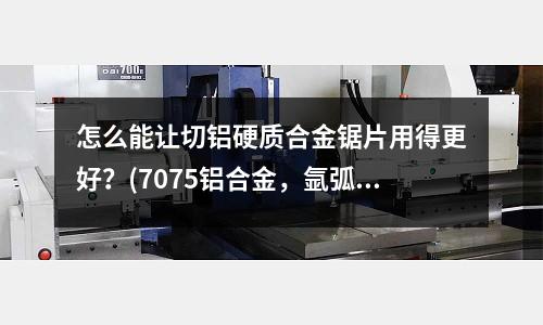 怎么能让切铝硬质合金锯片用得更好?(7075铝合金,氩弧焊用什么焊丝)