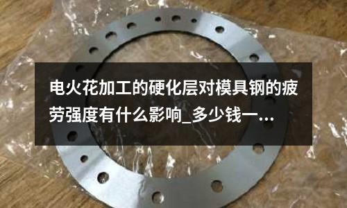 电火花加工的硬化层对模具钢的疲劳强度有什么影响_多少钱一公斤