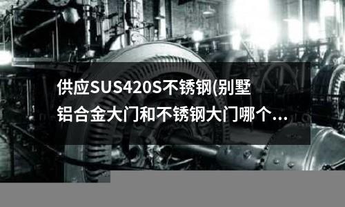 供应SUS420S不锈钢(别墅铝合金大门和不锈钢大门哪个好?)