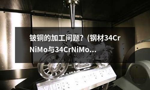 铍铜的加工问题?(钢材34CrNiMo与34CrNiMoA的区别)
