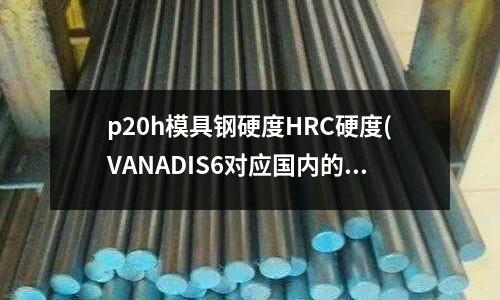 p20h模具钢硬度HRC硬度(VANADIS6对应国内的是什么牌号)
