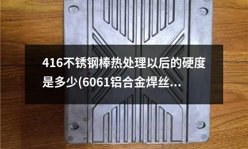 416不锈钢棒热处理以后的硬度是多少(6061铝合金焊丝,6063铝合金焊丝哪里有卖)