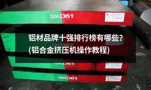 铝材品牌十强排行榜有哪些?(铝合金挤压机操作教程)