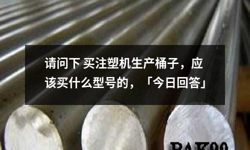 请问下 买注塑机生产桶子,应该买什么型号的,「今日回答」