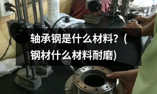 轴承钢是什么材料?(钢材什么材料耐磨)
