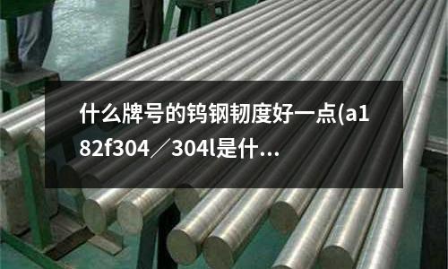 什么牌号的钨钢韧度好一点(a182f304/304l是什么材质)