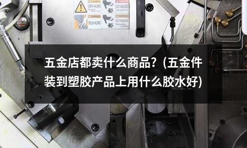 五金店都卖什么商品?(五金件装到塑胶产品上用什么胶水好)