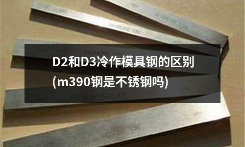 D2和D3冷作模具钢的区别(m390钢是不锈钢吗)