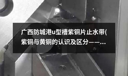 广西防城港u型槽紫铜片止水带(紫铜与黄铜的认识及区分——中国拆迁网)