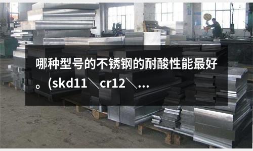 哪种型号的不锈钢的耐酸性能最好。(skd11\cr12\crmov模具钢材料热处理硬度?)