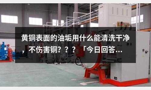 黄铜表面的油垢用什么能清洗干净,不伤害铜???「今日回答」