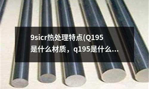 9sicr热处理特点(Q195是什么材质,q195是什么材料)