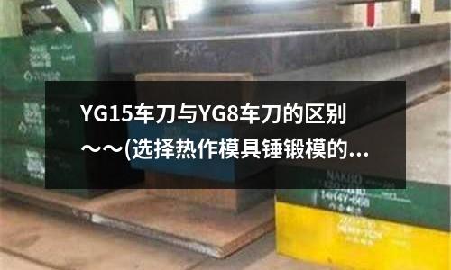 YG15车刀与YG8车刀的区别~~(选择热作模具锤锻模的材料)