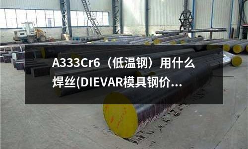 A333Cr6(低温钢)用什么焊丝(DIEVAR模具钢价格是多少)