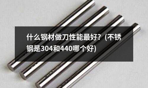 什么钢材做刀性能最好?(不锈钢是304和440哪个好)