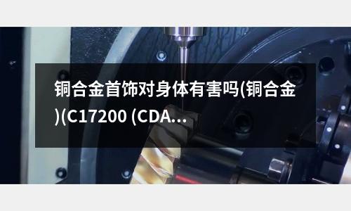 铜合金首饰对身体有害吗(铜合金)(C17200 (CDA) 铍铜合金)