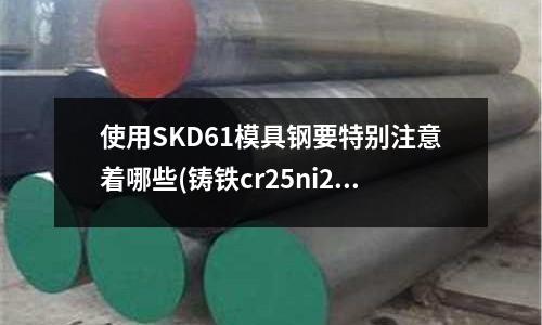 使用SKD61模具钢要特别注意着哪些(铸铁cr25ni20是什么材质)