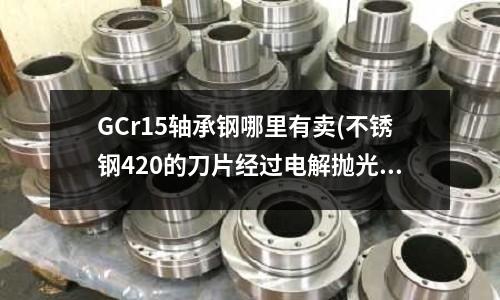 GCr15轴承钢哪里有卖(不锈钢420的刀片经过电解抛光过后)