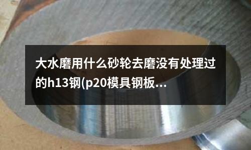 大水磨用什么砂轮去磨没有处理过的h13钢(p20模具钢板能火焰切割吗?)