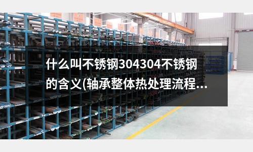 什么叫不锈钢304304不锈钢的含义(轴承整体热处理流程和技术要求)
