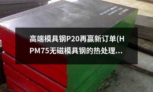 高端模具钢P20再赢新订单(HPM75无磁模具钢的热处理工艺)