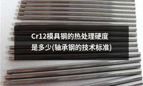 Cr12模具钢的热处理硬度是多少(轴承钢的技术标准)