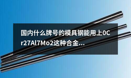 国内什么牌号的模具钢能用上0Cr27Al7Mo2这种合金?(D2模具钢材全名,各项检测指标)