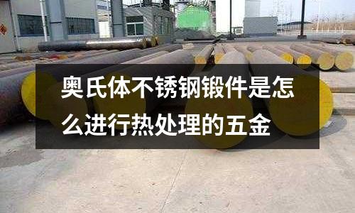 奥氏体不锈钢锻件是怎么进行热处理的五金