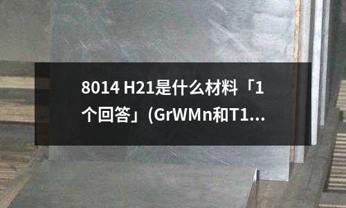 8014 H21是什么材料「1个回答」(GrWMn和T12A性能如何?「最新回答」)
